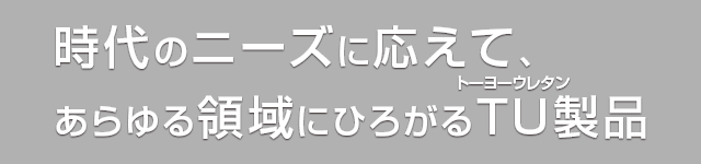 時代のニーズに応えて、あらゆる領域にひろがるTU(トーヨーウレタン)製品